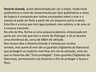 Deserta Grande, assim denominada por ser a maior, mede treze quilómetros e meio de comprimento por dois quilómetros e meio de largura é composta por rochas escarpadas sobre o mar e o acesso só pode ser feito a partir de um pequeno porto a oeste. Esta ilha é a única que tem água potável, mas salobra, e de uma só e escassa nascente.No alto da ilha, forma-se uma pequena planície, atravessada em parte por um vale que tem o nome de Pedregal, e ali se levanta uma eminência de, cerca de 480m de altitude.Nos nossos dias a Deserta Grande é visitada por muitos turistas, mas quem lá vive são os guardas (Vigilantes da Natureza) que protegem as espécies marinhas em via de extinção, uma vez que as Desertas são "Zona protegida". Estes guardas (Vigilantes da Natureza), permanecem nas Desertas a fim de proteger a fauna e flora.