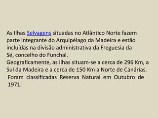 As Ilhas Selvagens situadas no Atlântico Norte fazem parte integrante do Arquipélago da Madeira e estão incluídas na divisão administrativa da Freguesia da Sé, concelho do Funchal.Geograficamente, as ilhas situam-se a cerca de 296 Km, a Sul da Madeira e a cerca de 150 Km a Norte de Canárias.Foram classificadas Reserva Natural em Outubro de 1971. 