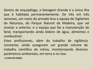 Dentro do arquipélago, a Selvagem Grande é a única ilha que é habitada permanentemente. De três em três semanas, um navio da armada leva a equipa de Vigilantes da Natureza, do Parque Natural da Madeira, que vai revezar a anterior, e a equipa que faz a manutenção do farol, transportando ainda bidons de água, alimentos e combustível.Estes profissionais, além do trabalho de vigilância constante, ainda asseguram um grande volume de trabalho científico de rotina, monitorizando diversos parâmetros ambientais, em terra e no mar. O CASO DO FAROL