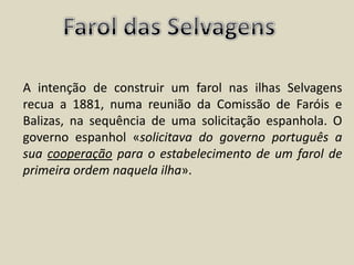 Farol das SelvagensA intenção de construir um farol nas ilhas Selvagens recua a 1881, numa reunião da Comissão de Faróis e Balizas, na sequência de uma solicitação espanhola. O governo espanhol «solicitava do governo português a sua cooperação para o estabelecimento de um farol de primeira ordem naquela ilha». 