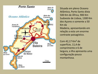 Situada em pleno Oceano Atlântico, Porto Santo dista 500 Km de África, 900 Km Sudoeste de Lisboa, 1300 Km dos Açores e somente a 50 Km da Madeira, apresentando em relação a esta um enorme contraste paisagístico.Com 42,17 Km² de superfície, 11,4 de comprimento e 6 de largura, a ilha apresenta uma configuração pouco montanhosa.