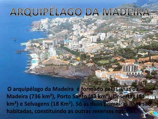 ARQUIPÉLAGO DA MADEIRA O arquipélago da Madeira  é formado pelas ilhas da Madeira (736 km²), Porto Santo (43 km²), Desertas (14 km²) e Selvagens (18 Km2). Só as duas primeiras ilhas são habitadas, constituindo as outras reservas naturais. 
