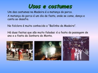 Usos e costumes Um dos costumes na Madeira é a matança do porco. A matança do porco é um dia de festa, onde se come, dança e canta ao desafio.  No folclore é muito conhecido o “Bailinho da Madeira”. Há duas festas que são muito faladas: é a festa da passagem de ano e a festa da Senhora do Monte. 