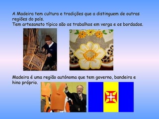 A Madeira tem cultura e tradições que a distinguem de outras regiões do país.  Tem artesanato típico são os trabalhos em verga e os bordados. Madeira é uma região autónoma que tem governo, bandeira e hino próprio. 
