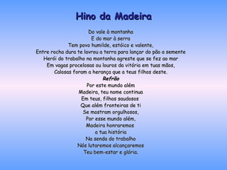 Hino da Madeira Do vale à montanha E do mar à serra Tem povo humilde, estóico e valente, Entre rocha dura te lavrou a terra para lançar do pão a semente Herói do trabalho na montanha agreste que se fez ao mar Em vagas procelosas ou louros da vitória em tuas mãos, Calosas foram a herança que a teus filhos deste. Refrão Por este mundo além Madeira, teu nome continua Em teus, filhos saudosos  Que além fronteiras de ti Se mostram orgulhosos, Por esse mundo além, Madeira honraremos  a tua história Na senda do trabalho Nós lutaremos alcançaremos Teu bem-estar e glória. 