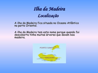 Ilha da Madeira Localização A ilha da Madeira fica situada no Oceano Atlântico na parte Oriental. A ilha da Madeira tem este nome porque quando foi descoberta tinha muitas árvores que davam boa madeira. 