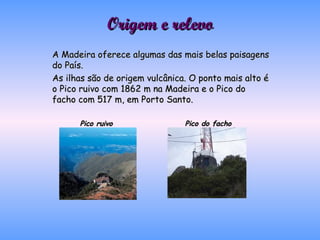Origem e relevo A Madeira oferece algumas das mais belas paisagens do País. As ilhas são de origem vulcânica. O ponto mais alto é o Pico ruivo com 1862 m na Madeira e o Pico do facho com 517 m, em Porto Santo.  Pico ruivo   Pico do facho 