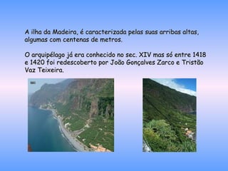 A ilha da Madeira, é caracterizada pelas suas arribas altas, algumas com centenas de metros. O arquipélago já era conhecido no sec. XIV mas só entre 1418 e 1420 foi redescoberto por João Gonçalves Zarco e Tristão Vaz Teixeira. 