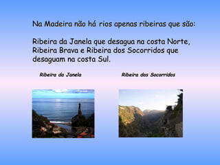 Na Madeira não há   rios apenas ribeiras que são: Ribeira da Janela que desagua na costa Norte, Ribeira Brava e Ribeira dos Socorridos que desaguam na costa Sul. Ribeira da Janela  Ribeira dos Socorridos 