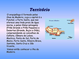 Território O arquipélago é formado pelas ilhas da Madeira, cuja a capital é o Funchal, o Porto Santo, que nos oferece uma linda praia de água morna, e pelos ilhéus selvagens (Pitão Grande e Pitão Pequeno) e Desertas (Grande, Bujio e Chão), compreendendo os concelhos de Calheta, Câmara de Lobos, Machico, Ponta do Sol, Porto de Moniz, Porto Santo, Ribeira Brava, Santana, Santa Cruz e São Vicente. Vamos então conhecer a ilha da Madeira. 
