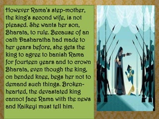 However Rama's step-mother,
the king's second wife, is not
pleased. She wants her son,
Bharata, to rule. Because of an
oath Dasharatha had made to
her years before, she gets the
king to agree to banish Rama
for fourteen years and to crown
Bharata, even though the king,
on bended knee, begs her not to
demand such things. Broken-
hearted, the devastated king
cannot face Rama with the news
and Kaikeyi must tell him.
 