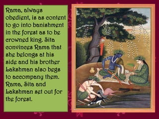 Rama, always
obedient, is as content
to go into banishment
in the forest as to be
crowned king. Sita
convinces Rama that
she belongs at his
side and his brother
Lakshman also begs
to accompany them.
Rama, Sita and
Lakshman set out for
the forest.
 