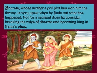 Bharata, whose mother's evil plot has won him the
throne, is very upset when he finds out what has
happened. Not for a moment does he consider
breaking the rules of dharma and becoming king in
Rama's place
 