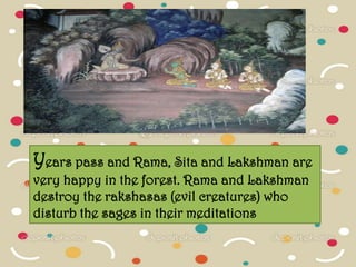 Years pass and Rama, Sita and Lakshman are
very happy in the forest. Rama and Lakshman
destroy the rakshasas (evil creatures) who
disturb the sages in their meditations
 