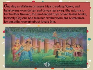 One day a rakshasa princess tries to seduce Rama, and
Lakshmana wounds her and drives her away. She returns to
her brother Ravana, the ten-headed ruler of Lanka (Sri Lanka,
formerly Ceylon), and tells her brother (who has a weakness
for beautiful women) about lovely Sita.
 