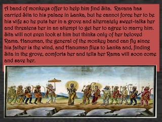 A band of monkeys offer to help him find Sita. Ravana has
carried Sita to his palace in Lanka, but he cannot force her to be
his wife so he puts her in a grove and alternately sweet-talks her
and threatens her in an attempt to get her to agree to marry him.
Sita will not even look at him but thinks only of her beloved
Rama. Hanuman, the general of the monkey band can fly since
his father is the wind, and Hanuman flies to Lanka and, finding
Sita in the grove, comforts her and tells her Rama will soon come
and save her.
 