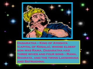 Dasaratha -- King of Ayodhya
(capital of Kosala), whose eldest
son was Rama. Dasaratha had
three wives and four sons -- Rama,
Bharata, and the twins Lakshmana
and Satrughna.
 