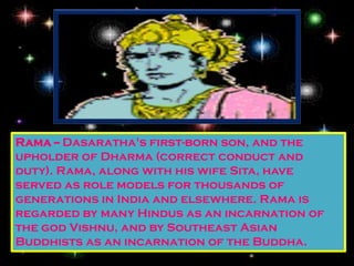 Rama -- Dasaratha's first-born son, and the
upholder of Dharma (correct conduct and
duty). Rama, along with his wife Sita, have
served as role models for thousands of
generations in India and elsewhere. Rama is
regarded by many Hindus as an incarnation of
the god Vishnu, and by Southeast Asian
Buddhists as an incarnation of the Buddha.
 