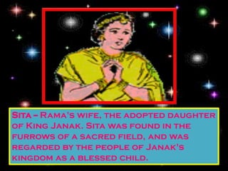 Sita -- Rama's wife, the adopted daughter
of King Janak. Sita was found in the
furrows of a sacred field, and was
regarded by the people of Janak's
kingdom as a blessed child.
 