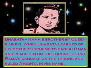 Bharata -- Rama's brother by Queen
Kaikeyi. When Bharata learned of
his mother's scheme to banish Rama
and place him on the throne, he put
Rama's sandals on the throne and
ruled Ayodhya in his name.
 