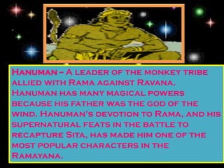 Hanuman -- A leader of the monkey tribe
allied with Rama against Ravana.
Hanuman has many magical powers
because his father was the god of the
wind. Hanuman's devotion to Rama, and his
supernatural feats in the battle to
recapture Sita, has made him one of the
most popular characters in the
Ramayana.
 