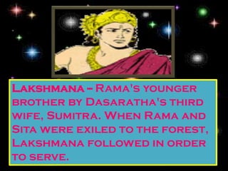 Lakshmana -- Rama's younger
brother by Dasaratha's third
wife, Sumitra. When Rama and
Sita were exiled to the forest,
Lakshmana followed in order
to serve.
 