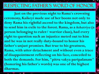 Respecting father's word of Honor
Just on the previous night to Rama's crowning
ceremony, Kaikeyi made use of her boons not only to
deny Rama his rightful ascend to the kingdom, but also
to send him in exile to the forest. Rama, as a kshatriya (a
person belonging to ruler/ warrior class), had every
right to question such an injustice meted out to him
and he was in not really duty-bound to honor his
father's unjust promises. But true to his greatness,
Rama, with utter detachment and without even a trace
of disappointment reflecting on his face, conceded to
both the demands. For him, "pitru vakya paripalanam"
(honoring his father's words) was one of the highest
dharmas.
 