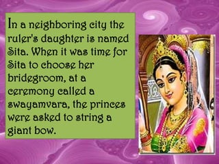 In a neighboring city the
ruler's daughter is named
Sita. When it was time for
Sita to choose her
bridegroom, at a
ceremony called a
swayamvara, the princes
were asked to string a
giant bow.
 