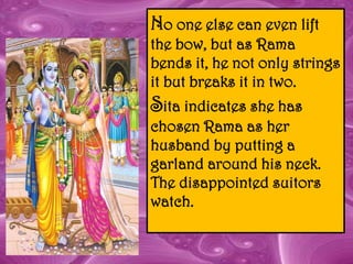 No one else can even lift
the bow, but as Rama
bends it, he not only strings
it but breaks it in two.
Sita indicates she has
chosen Rama as her
husband by putting a
garland around his neck.
The disappointed suitors
watch.
 