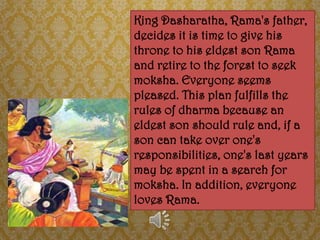 King Dasharatha, Rama's father,
decides it is time to give his
throne to his eldest son Rama
and retire to the forest to seek
moksha. Everyone seems
pleased. This plan fulfills the
rules of dharma because an
eldest son should rule and, if a
son can take over one's
responsibilities, one's last years
may be spent in a search for
moksha. In addition, everyone
loves Rama.
 