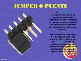 JUMPER O PUENTE
En informática,
un jumper o puente es un
elemento que permite
interconectar dos terminales
de manera temporal sin tener
que efectuar una operación
que requiera una herramienta
adicional.
El modo de funcionamiento
del dispositivo, que es lo
opuesto a la configuración
por software, donde de
distinto modo se llega al
mismo resultado: cambiar la
configuración, o modo de
operación del dispositivo
 