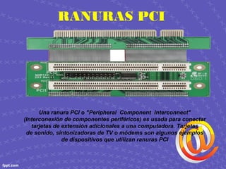 RANURAS PCI
Una ranura PCI o "Peripheral Component Interconnect"
(Interconexión de componentes periféricos) es usada para conectar
tarjetas de extensión adicionales a una computadora. Tarjetas
de sonido, sintonizadoras de TV o módems son algunos ejemplos
de dispositivos que utilizan ranuras PCI
 
