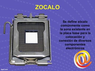 ZOCALO
Se define zócalo 
comúnmente como 
la zona existente en 
la placa base para la 
colocación y 
conexión de diversos 
componentes 
electrónicos
 