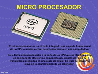 MICRO PROCESADOR
El microprocesador es un circuito integrado que es parte fundamental 
de un CPU o unidad central de procesamiento en una computadora.
Se le llama microprocesador a la parte de un CPU que se clasifica como 
un componente electrónico compuesto por cientos de miles de 
transistores integrados en una placa de silicio. Se trata del elemento 
clave en la conformación de un ordenador. 
 