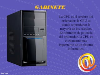 GABINETE
La CPU es el cerebro del
ordenador, la CPU es
donde se producen la
mayoría de los cálculos.
En términos de potencia
del ordenador, la CPU es
el elemento más
importante de un sistema
informático.
 
