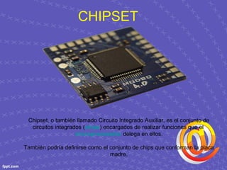 CHIPSET
Chipset, o también llamado Circuito Integrado Auxiliar, es el conjunto de
circuitos integrados (chips) encargados de realizar funciones que el
microprocesador delega en ellos.
También podría definirse como el conjunto de chips que conforman la placa
madre.
 