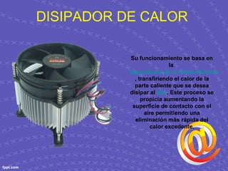 DISIPADOR DE CALOR
Su funcionamiento se basa en
la
segunda ley de la termodinámica
, transfiriendo el calor de la
parte caliente que se desea
disipar al aire. Este proceso se
propicia aumentando la
superficie de contacto con el
aire permitiendo una
eliminación más rápida del
calor excedente.
 