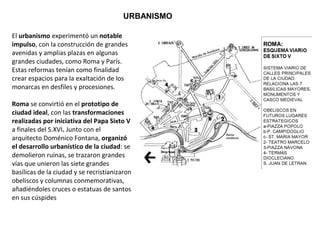 URBANISMO
El urbanismo experimentó un notable
impulso, con la construcción de grandes
avenidas y amplias plazas en algunas
grandes ciudades, como Roma y París.
Estas reformas tenían como finalidad
crear espacios para la exaltación de los
monarcas en desfiles y procesiones.
Roma se convirtió en el prototipo de
ciudad ideal, con las transformaciones
realizadas por iniciativa del Papa Sixto V
a finales del S.XVI. Junto con el
arquitecto Doménico Fontana, organizó
el desarrollo urbanístico de la ciudad: se
demolieron ruinas, se trazaron grandes
vías que unieron las siete grandes
basílicas de la ciudad y se recristianizaron
obeliscos y columnas conmemorativas,
añadiéndoles cruces o estatuas de santos
en sus cúspides
 