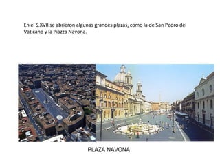 PLAZA NAVONA
En el S.XVII se abrieron algunas grandes plazas, como la de San Pedro del
Vaticano y la Piazza Navona.
 