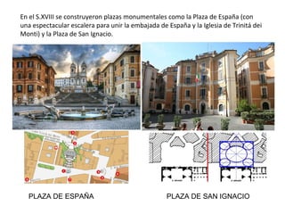 En el S.XVIII se construyeron plazas monumentales como la Plaza de España (con
una espectacular escalera para unir la embajada de España y la Iglesia de Trinitá dei
Monti) y la Plaza de San Ignacio.
PLAZA DE ESPAÑA PLAZA DE SAN IGNACIO
 