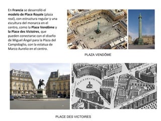 En Francia se desarrolló el
modelo de Place Royale (plaza
real), con estructura regular y una
escultura del monarca en el
centro, como la Place Vendôme y
la Place des Victoires, que
pueden conectarse con el diseño
de Miguel Ángel para la Plaza del
Campidoglio, con la estatua de
Marco Aurelio en el centro.
PLAZA VENDÔME
PLACE DES VICTOIRES
 