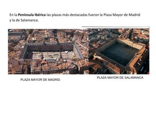 En la Península Ibérica las plazas más destacadas fueron la Plaza Mayor de Madrid
y la de Salamanca.
PLAZA MAYOR DE MADRID
PLAZA MAYOR DE SALAMANCA
 