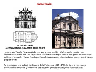 ANTECEDENTES
IGLESIA DEL GESÚ,
JACOPO VIGNOLA Y GIACOMO DELLA PORTA
Iniciada por Vignola, fue proyectada para que la congregación y el clero pudieran estar más
íntimamente unidos, con una amplia nave central flanqueada por capillas en lugar de naves laterales,
cubierta por una alta bóveda de cañón sobre pilastras pareadas e iluminada con lunetos abiertos en la
propia bóveda.
Se terminó con una fachada de Giacomo della Porta entre 1573 y 1584. Le dio una gran riqueza
duplicando las columnas y uniendo los dos pisos con grandes volutas (ménsulas invertidas)
 