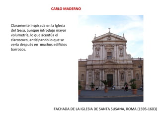 CARLO MADERNO
FACHADA DE LA IGLESIA DE SANTA SUSANA, ROMA (1595-1603)
Claramente inspirada en la Iglesia
del Gesú, aunque introdujo mayor
volumetría, lo que acentúa el
claroscuro, anticipando lo que se
vería después en muchos edificios
barrocos.
 