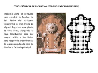 CONCLUSIÓN DE LA BASÍLICA DE SAN PEDRO DEL VATICANO (1607-1620)
Maderno ganó el concurso
para concluir la Basílica de
San Pedro del Vaticano:
transformó la cruz griega de
Miguel Ángel en una planta
de cruz latina, alargando la
nave longitudinal para dar
mayor cabida a los fieles,
pero respetó la preeminencia
de la gran cúpula a la hora de
diseñar la fachada principal.
 