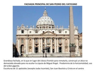 FACHADA PRINCIPAL DE SAN PEDRO DEL VATICANO
Grandiosa fachada, en la que en lugar del clásico frontón para rematarla, construyó un ático no
demasiado elevado para no ocultar la cúpula de Miguel Ángel. Predominio de la horizontalidad, uso
del orden gigante.
Esculturas de 11 apóstoles (excepto Judas Iscariote), San Juan Bautista y Cristo en el centro
 