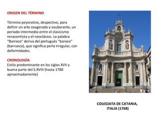 ORIGEN DEL TÉRMINO
Término peyorativo, despectivo, para
definir un arte exagerado y exuberante, un
periodo intermedio entre el clasicismo
renacentista y el neoclásico. La palabra
“Barroco” deriva del portugués “baroco”
(barrueco), que significa perla irregular, con
deformidades.
CRONOLOGÍA
Estilo predominante en los siglos XVII y
buena parte del S.XVIII (hasta 1780
aproximadamente)
COLEGIATA DE CATANIA,
ITALIA (1768)
 
