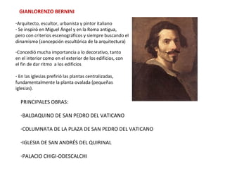 GIANLORENZO BERNINI
-Arquitecto, escultor, urbanista y pintor italiano
- Se inspiró en Miguel Ángel y en la Roma antigua,
pero con criterios escenográficos y siempre buscando el
dinamismo (concepción escultórica de la arquitectura)
-Concedió mucha importancia a lo decorativo, tanto
en el interior como en el exterior de los edificios, con
el fin de dar ritmo a los edificios
- En las iglesias prefirió las plantas centralizadas,
fundamentalmente la planta ovalada (pequeñas
iglesias).
PRINCIPALES OBRAS:
-BALDAQUINO DE SAN PEDRO DEL VATICANO
-COLUMNATA DE LA PLAZA DE SAN PEDRO DEL VATICANO
-IGLESIA DE SAN ANDRÉS DEL QUIRINAL
-PALACIO CHIGI-ODESCALCHI
 