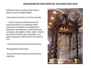 BALDAQUINO DE SAN PEDRO DEL VATICANO (1624-1633)
Edificado sobre la tumba de San Pedro y
bajo la cúpula de Miguel Ángel.
-Construido en bronce, con forma de palio.
- Cuatro columnas salomónicas de 14
metros de altura, con capitel de orden
compuesto, sostienen un entablamento
ondulado, coronado por un dosel decorado
con figuras de ángeles y niños. Sobre el dosel
se levantan 4 volutas que convergen en el
globo terráqueo y sobre éste se encuentra la
cruz.
- La estructura alcanza 29 metros de altura
-Recargamiento decorativo
-Uso de elementos clásicos, pero de forma
rupturista
 