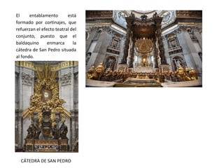 El entablamento está
formado por cortinajes, que
refuerzan el efecto teatral del
conjunto, puesto que el
baldaquino enmarca la
cátedra de San Pedro situada
al fondo.
CÁTEDRA DE SAN PEDRO
 
